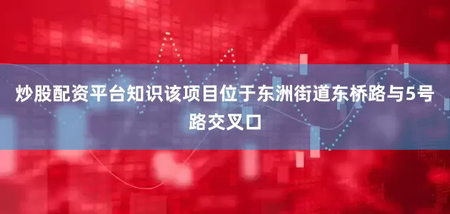 炒股配资平台知识　　该项目位于东洲街道东桥路与5号路交叉口